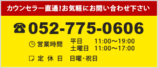 カウンセラー直通！お気軽にお問い合わせ下さい TEL：052-775-0606 営業時間 平日 11:00 ～19:00 / 土日 11:00 ～17:00 定休日　日曜・祝日